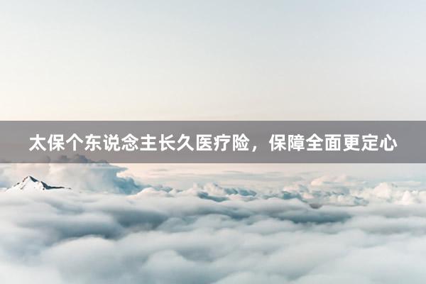 太保个东说念主长久医疗险，保障全面更定心